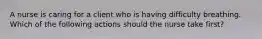 A nurse is caring for a client who is having difficulty breathing. Which of the following actions should the nurse take first?
