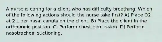 A nurse is caring for a client who has difficulty breathing. Which of the following actions should the nurse take first? A) Place O2 at 2 L per nasal canula on the client. B) Place the client in the orthopneic position. C) Perform chest percussion. D) Perform nasotracheal suctioning.