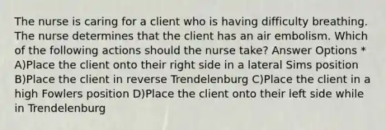 The nurse is caring for a client who is having difficulty breathing. The nurse determines that the client has an air embolism. Which of the following actions should the nurse take? Answer Options * A)Place the client onto their right side in a lateral Sims position B)Place the client in reverse Trendelenburg C)Place the client in a high Fowlers position D)Place the client onto their left side while in Trendelenburg