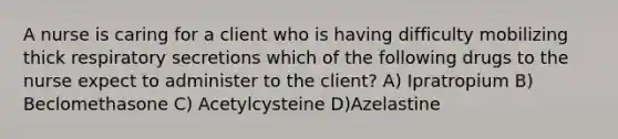 A nurse is caring for a client who is having difficulty mobilizing thick respiratory secretions which of the following drugs to the nurse expect to administer to the client? A) Ipratropium B) Beclomethasone C) Acetylcysteine D)Azelastine