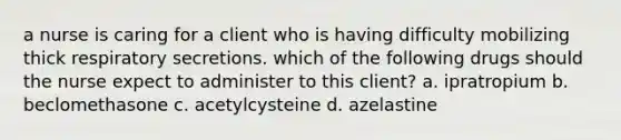 a nurse is caring for a client who is having difficulty mobilizing thick respiratory secretions. which of the following drugs should the nurse expect to administer to this client? a. ipratropium b. beclomethasone c. acetylcysteine d. azelastine