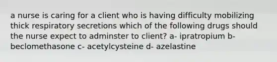 a nurse is caring for a client who is having difficulty mobilizing thick respiratory secretions which of the following drugs should the nurse expect to adminster to client? a- ipratropium b- beclomethasone c- acetylcysteine d- azelastine