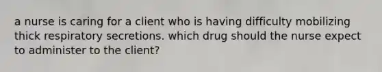 a nurse is caring for a client who is having difficulty mobilizing thick respiratory secretions. which drug should the nurse expect to administer to the client?