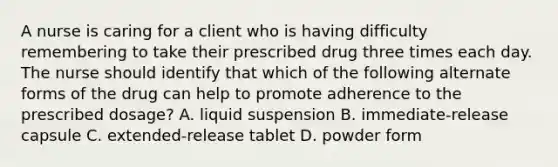 A nurse is caring for a client who is having difficulty remembering to take their prescribed drug three times each day. The nurse should identify that which of the following alternate forms of the drug can help to promote adherence to the prescribed dosage? A. liquid suspension B. immediate-release capsule C. extended-release tablet D. powder form