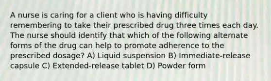 A nurse is caring for a client who is having difficulty remembering to take their prescribed drug three times each day. The nurse should identify that which of the following alternate forms of the drug can help to promote adherence to the prescribed dosage? A) Liquid suspension B) Immediate-release capsule C) Extended-release tablet D) Powder form