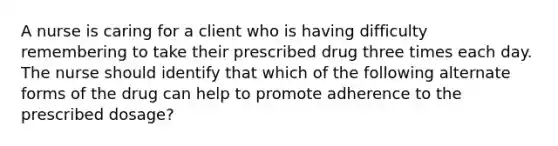 A nurse is caring for a client who is having difficulty remembering to take their prescribed drug three times each day. The nurse should identify that which of the following alternate forms of the drug can help to promote adherence to the prescribed dosage?