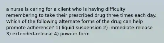 a nurse is caring for a client who is having difficulty remembering to take their prescribed drug three times each day. Which of the following alternate forms of the drug can help promote adherence? 1) liquid suspension 2) immediate-release 3) extended-release 4) powder form