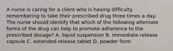 A nurse is caring for a client who is having difficulty remembering to take their prescribed drug three times a day. The nurse should identify that which of the following alternate forms of the drug can help to promote adherence to the prescribed dosage? A. liquid suspension B. immediate-release capsule C. extended-release tablet D. powder form