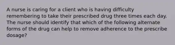 A nurse is caring for a client who is having difficulty remembering to take their prescribed drug three times each day. The nurse should identify that which of the following alternate forms of the drug can help to remove adherence to the prescribe dosage?