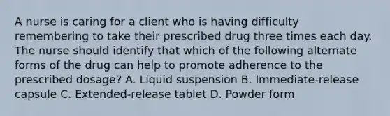 A nurse is caring for a client who is having difficulty remembering to take their prescribed drug three times each day. The nurse should identify that which of the following alternate forms of the drug can help to promote adherence to the prescribed dosage? A. Liquid suspension B. Immediate-release capsule C. Extended-release tablet D. Powder form