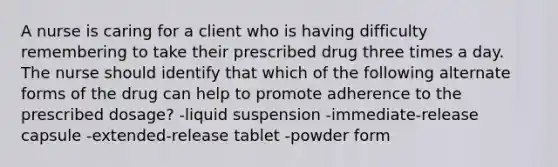 A nurse is caring for a client who is having difficulty remembering to take their prescribed drug three times a day. The nurse should identify that which of the following alternate forms of the drug can help to promote adherence to the prescribed dosage? -liquid suspension -immediate-release capsule -extended-release tablet -powder form