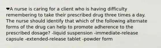 ❤️A nurse is caring for a client who is having difficulty remembering to take their prescribed drug three times a day. The nurse should identify that which of the following alternate forms of the drug can help to promote adherence to the prescribed dosage? -liquid suspension -immediate-release capsule -extended-release tablet -powder form