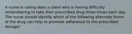 A nurse is caring does a client who is having difficulty remembering to take their prescribed drug three times each day. The nurse should identify which of the following alternate forms of the drug can help to promote adherence to the prescribed dosage?