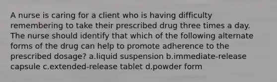 A nurse is caring for a client who is having difficulty remembering to take their prescribed drug three times a day. The nurse should identify that which of the following alternate forms of the drug can help to promote adherence to the prescribed dosage? a.liquid suspension b.immediate-release capsule c.extended-release tablet d.powder form