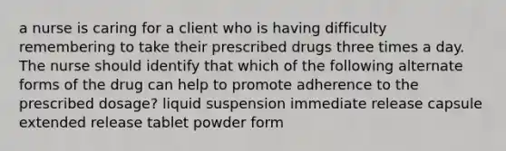 a nurse is caring for a client who is having difficulty remembering to take their prescribed drugs three times a day. The nurse should identify that which of the following alternate forms of the drug can help to promote adherence to the prescribed dosage? liquid suspension immediate release capsule extended release tablet powder form