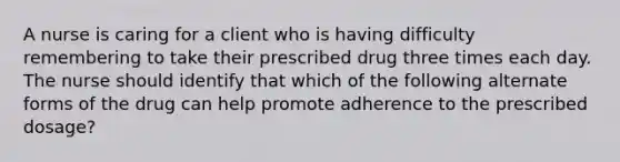 A nurse is caring for a client who is having difficulty remembering to take their prescribed drug three times each day. The nurse should identify that which of the following alternate forms of the drug can help promote adherence to the prescribed dosage?