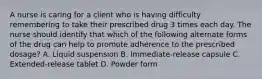 A nurse is caring for a client who is having difficulty remembering to take their prescribed drug 3 times each day. The nurse should identify that which of the following alternate forms of the drug can help to promote adherence to the prescribed dosage? A. Liquid suspension B. Immediate-release capsule C. Extended-release tablet D. Powder form