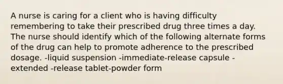 A nurse is caring for a client who is having difficulty remembering to take their prescribed drug three times a day. The nurse should identify which of the following alternate forms of the drug can help to promote adherence to the prescribed dosage. -liquid suspension -immediate-release capsule -extended -release tablet-powder form