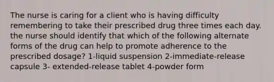 The nurse is caring for a client who is having difficulty remembering to take their prescribed drug three times each day. the nurse should identify that which of the following alternate forms of the drug can help to promote adherence to the prescribed dosage? 1-liquid suspension 2-immediate-release capsule 3- extended-release tablet 4-powder form