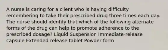 A nurse is caring for a client who is having difficulty remembering to take their prescribed drug three times each day. The nurse should identify that which of the following alternate forms of the drug can help to promote adherence to the prescribed dosage? Liquid Suspension Immediate-release capsule Extended-release tablet Powder form