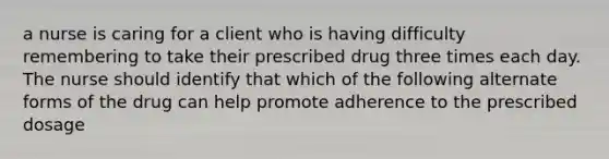 a nurse is caring for a client who is having difficulty remembering to take their prescribed drug three times each day. The nurse should identify that which of the following alternate forms of the drug can help promote adherence to the prescribed dosage