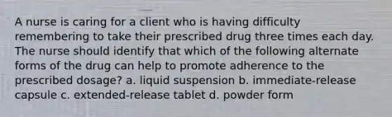 A nurse is caring for a client who is having difficulty remembering to take their prescribed drug three times each day. The nurse should identify that which of the following alternate forms of the drug can help to promote adherence to the prescribed dosage? a. liquid suspension b. immediate-release capsule c. extended-release tablet d. powder form