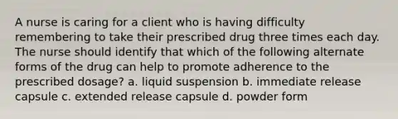 A nurse is caring for a client who is having difficulty remembering to take their prescribed drug three times each day. The nurse should identify that which of the following alternate forms of the drug can help to promote adherence to the prescribed dosage? a. liquid suspension b. immediate release capsule c. extended release capsule d. powder form