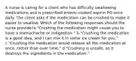 A nurse is caring for a client who has difficulty swallowing medications and is prescribed enteric-coated aspirin PO once daily. The client asks if the medication can be crushed to make it easier to swallow. Which of the following responses should the nurse provide?a."Crushing the medication might cause you to have a stomachache or indigestion." b."Crushing the medication is a good idea, and I can mix it in some ice cream for you." c."Crushing the medication would release all the medication at once, rather than over time." d."Crushing is unsafe, as it destroys the ingredients in the medication."