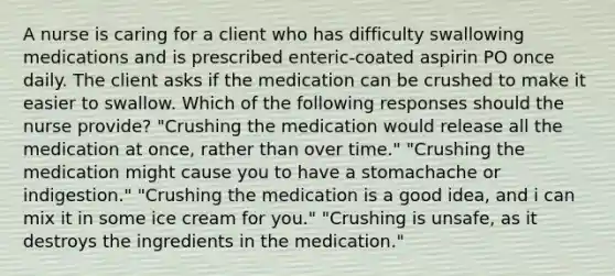 A nurse is caring for a client who has difficulty swallowing medications and is prescribed enteric-coated aspirin PO once daily. The client asks if the medication can be crushed to make it easier to swallow. Which of the following responses should the nurse provide? "Crushing the medication would release all the medication at once, rather than over time." "Crushing the medication might cause you to have a stomachache or indigestion." "Crushing the medication is a good idea, and i can mix it in some ice cream for you." "Crushing is unsafe, as it destroys the ingredients in the medication."