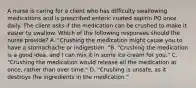 A nurse is caring for a client who has difficulty swallowing medications and is prescribed enteric coated aspirin PO once daily. The client asks if the medication can be crushed to make it easier to swallow. Which of the following responses should the nurse provide? A. "Crushing the medication might cause you to have a stomachache or indigestion. "B. "Crushing the medication is a good idea, and I can mix it in some ice cream for you." C. "Crushing the medication would release all the medication at once, rather than over time." D. "Crushing is unsafe, as it destroys the ingredients in the medication."