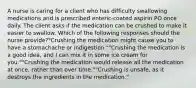 A nurse is caring for a client who has difficulty swallowing medications and is prescribed enteric-coated aspirin PO once daily. The client asks if the medication can be crushed to make it easier to swallow. Which of the following responses should the nurse provide?"Crushing the medication might cause you to have a stomachache or indigestion.""Crushing the medication is a good idea, and I can mix it in some ice cream for you.""Crushing the medication would release all the medication at once, rather than over time.""Crushing is unsafe, as it destroys the ingredients in the medication."