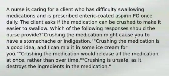 A nurse is caring for a client who has difficulty swallowing medications and is prescribed enteric-coated aspirin PO once daily. The client asks if the medication can be crushed to make it easier to swallow. Which of the following responses should the nurse provide?"Crushing the medication might cause you to have a stomachache or indigestion.""Crushing the medication is a good idea, and I can mix it in some ice cream for you.""Crushing the medication would release all the medication at once, rather than over time.""Crushing is unsafe, as it destroys the ingredients in the medication."