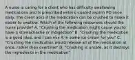 A nurse is caring for a client who has difficulty swallowing medications and is prescribed enteric-coated aspirin PO once daily. The client asks if the medication can be crushed to make it easier to swallow. Which of the following responses should the nurse provide? A. "Crushing the medication might cause you to have a stomachache or indigestion" B. "Crushing the medication is a good idea, and I can mix it in some ice cream for you" C. "Crushing the medication would release all of the medication at once, rather than overtime" D. "Crushing is unsafe, as it destroys the ingredients in the medication"