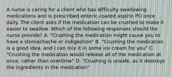 A nurse is caring for a client who has difficulty swallowing medications and is prescribed enteric-coated aspirin PO once daily. The client asks if the medication can be crushed to make it easier to swallow. Which of the following responses should the nurse provide? A. "Crushing the medication might cause you to have a stomachache or indigestion" B. "Crushing the medication is a good idea, and I can mix it in some ice cream for you" C. "Crushing the medication would release all of the medication at once, rather than overtime" D. "Crushing is unsafe, as it destroys the ingredients in the medication"