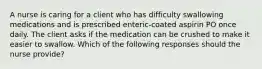 A nurse is caring for a client who has difficulty swallowing medications and is prescribed enteric-coated aspirin PO once daily. The client asks if the medication can be crushed to make it easier to swallow. Which of the following responses should the nurse provide?