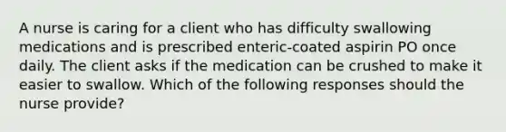 A nurse is caring for a client who has difficulty swallowing medications and is prescribed enteric-coated aspirin PO once daily. The client asks if the medication can be crushed to make it easier to swallow. Which of the following responses should the nurse provide?