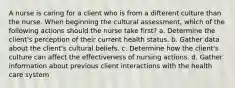 A nurse is caring for a client who is from a difterent culture than the nurse. When beginning the cultural assessment, which of the following actions should the nurse take first? a. Determine the client's perception of their current health status. b. Gather data about the client's cultural beliefs. c. Determine how the client's culture can affect the effectiveness of nursing actions. d. Gather information about previous client interactions with the health care system