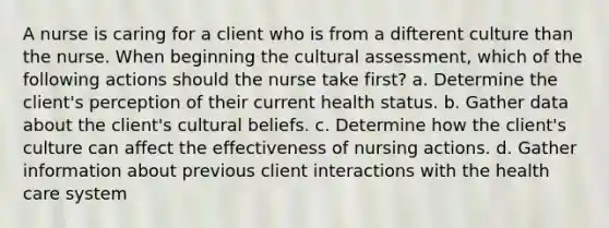 A nurse is caring for a client who is from a difterent culture than the nurse. When beginning the cultural assessment, which of the following actions should the nurse take first? a. Determine the client's perception of their current health status. b. Gather data about the client's cultural beliefs. c. Determine how the client's culture can affect the effectiveness of nursing actions. d. Gather information about previous client interactions with the health care system