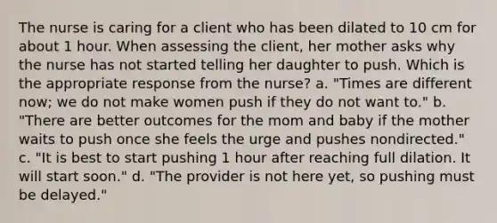 The nurse is caring for a client who has been dilated to 10 cm for about 1 hour. When assessing the client, her mother asks why the nurse has not started telling her daughter to push. Which is the appropriate response from the nurse? a. "Times are different now; we do not make women push if they do not want to." b. "There are better outcomes for the mom and baby if the mother waits to push once she feels the urge and pushes nondirected." c. "It is best to start pushing 1 hour after reaching full dilation. It will start soon." d. "The provider is not here yet, so pushing must be delayed."