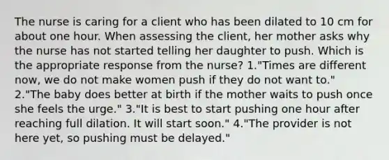 The nurse is caring for a client who has been dilated to 10 cm for about one hour. When assessing the client, her mother asks why the nurse has not started telling her daughter to push. Which is the appropriate response from the nurse? 1."Times are different now, we do not make women push if they do not want to." 2."The baby does better at birth if the mother waits to push once she feels the urge." 3."It is best to start pushing one hour after reaching full dilation. It will start soon." 4."The provider is not here yet, so pushing must be delayed."