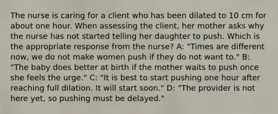 The nurse is caring for a client who has been dilated to 10 cm for about one hour. When assessing the client, her mother asks why the nurse has not started telling her daughter to push. Which is the appropriate response from the nurse? A: "Times are different now, we do not make women push if they do not want to." B: "The baby does better at birth if the mother waits to push once she feels the urge." C: "It is best to start pushing one hour after reaching full dilation. It will start soon." D: "The provider is not here yet, so pushing must be delayed."