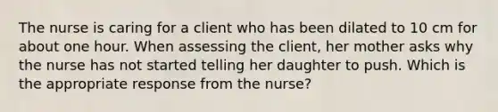 The nurse is caring for a client who has been dilated to 10 cm for about one hour. When assessing the client, her mother asks why the nurse has not started telling her daughter to push. Which is the appropriate response from the nurse?