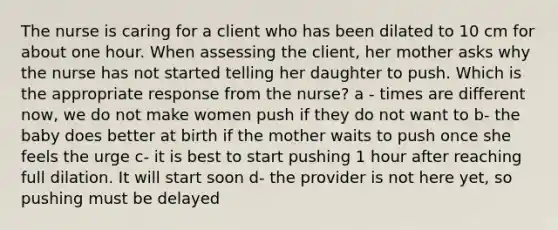 The nurse is caring for a client who has been dilated to 10 cm for about one hour. When assessing the client, her mother asks why the nurse has not started telling her daughter to push. Which is the appropriate response from the nurse? a - times are different now, we do not make women push if they do not want to b- the baby does better at birth if the mother waits to push once she feels the urge c- it is best to start pushing 1 hour after reaching full dilation. It will start soon d- the provider is not here yet, so pushing must be delayed