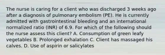 The nurse is caring for a client who was discharged 3 weeks ago after a diagnosis of pulmonary embolism (PE). He is currently admitted with gastrointestinal bleeding and an international normalized ratio (INR) of 6.9. For which of the following should the nurse assess this client? A. Consumption of green leafy vegetables B. Prolonged exhalation C. Client has massaged his calves. D. Use of aspirin or salicylates