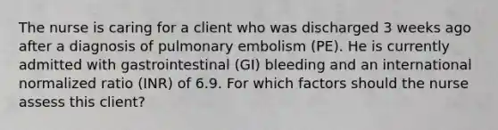 The nurse is caring for a client who was discharged 3 weeks ago after a diagnosis of pulmonary embolism (PE). He is currently admitted with gastrointestinal (GI) bleeding and an international normalized ratio (INR) of 6.9. For which factors should the nurse assess this client?