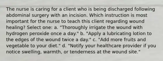 The nurse is caring for a client who is being discharged following abdominal surgery with an incision. Which instruction is most important for the nurse to teach this client regarding wound healing? Select one: a. "Thoroughly irrigate the wound with hydrogen peroxide once a day." b. "Apply a lubricating lotion to the edges of the wound twice a day." c. "Add more fruits and vegetable to your diet." d. "Notify your healthcare provider if you notice swelling, warmth, or tenderness at the wound site."