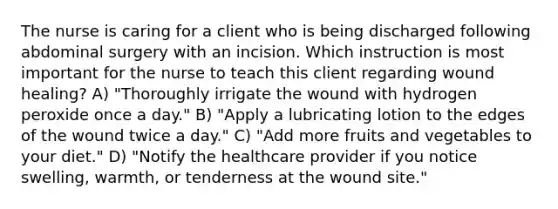 The nurse is caring for a client who is being discharged following abdominal surgery with an incision. Which instruction is most important for the nurse to teach this client regarding wound healing? A) "Thoroughly irrigate the wound with hydrogen peroxide once a day." B) "Apply a lubricating lotion to the edges of the wound twice a day." C) "Add more fruits and vegetables to your diet." D) "Notify the healthcare provider if you notice swelling, warmth, or tenderness at the wound site."