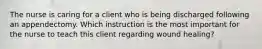 The nurse is caring for a client who is being discharged following an appendectomy. Which instruction is the most important for the nurse to teach this client regarding wound healing?