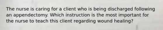 The nurse is caring for a client who is being discharged following an appendectomy. Which instruction is the most important for the nurse to teach this client regarding wound healing?