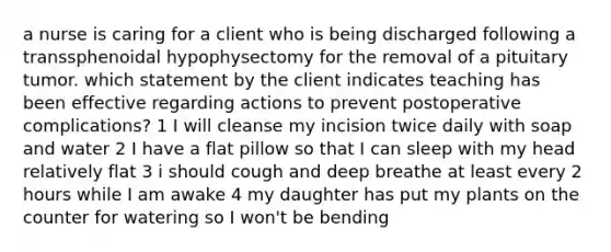 a nurse is caring for a client who is being discharged following a transsphenoidal hypophysectomy for the removal of a pituitary tumor. which statement by the client indicates teaching has been effective regarding actions to prevent postoperative complications? 1 I will cleanse my incision twice daily with soap and water 2 I have a flat pillow so that I can sleep with my head relatively flat 3 i should cough and deep breathe at least every 2 hours while I am awake 4 my daughter has put my plants on the counter for watering so I won't be bending